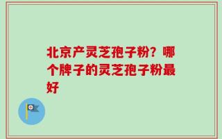 北京产灵芝孢子粉？哪个牌子的灵芝孢子粉最好