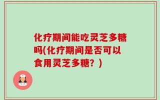 化疗期间能吃灵芝多糖吗(化疗期间是否可以食用灵芝多糖？)