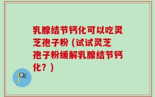 乳腺结节钙化可以吃灵芝孢子粉 (试试灵芝孢子粉缓解乳腺结节钙化？)