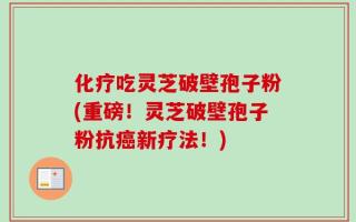 化疗吃灵芝破壁孢子粉(重磅！灵芝破壁孢子粉抗癌新疗法！)