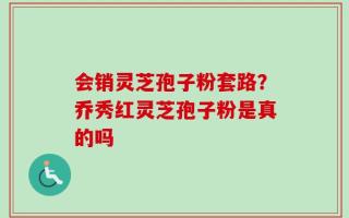 会销灵芝孢子粉套路？乔秀红灵芝孢子粉是真的吗