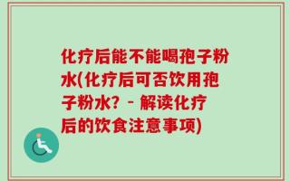化疗后能不能喝孢子粉水(化疗后可否饮用孢子粉水？- 解读化疗后的饮食注意事项)