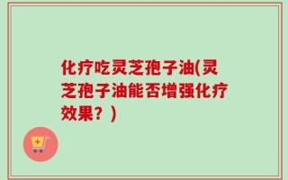 化疗吃灵芝孢子油(灵芝孢子油能否增强化疗效果？)