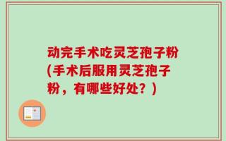 动完手术吃灵芝孢子粉(手术后服用灵芝孢子粉，有哪些好处？)