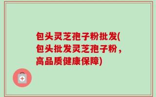 包头灵芝孢子粉批发(包头批发灵芝孢子粉，高品质健康保障)