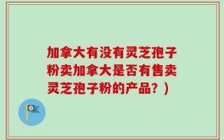 加拿大有没有灵芝孢子粉卖加拿大是否有售卖灵芝孢子粉的产品？)