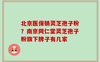 北京医保销灵芝孢子粉？南京同仁堂灵芝孢子粉旗下牌子有几家