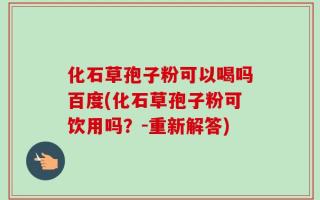 化石草孢子粉可以喝吗百度(化石草孢子粉可饮用吗？-重新解答)