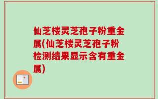 仙芝楼灵芝孢子粉重金属(仙芝楼灵芝孢子粉检测结果显示含有重金属)