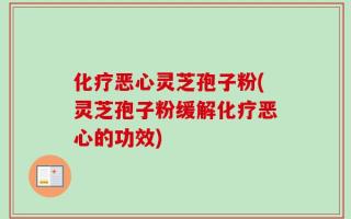 化疗恶心灵芝孢子粉(灵芝孢子粉缓解化疗恶心的功效)