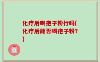 化疗后喝孢子粉行吗(化疗后能否喝孢子粉？)