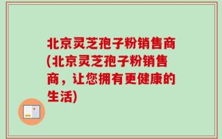 北京灵芝孢子粉销售商(北京灵芝孢子粉销售商，让您拥有更健康的生活)