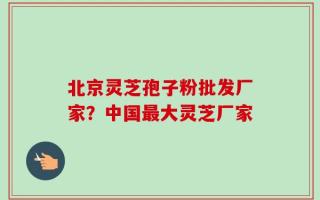 北京灵芝孢子粉批发厂家？中国最大灵芝厂家