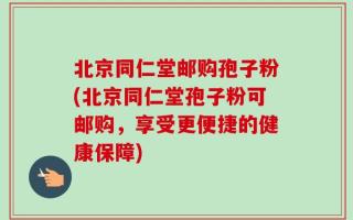 北京同仁堂邮购孢子粉(北京同仁堂孢子粉可邮购，享受更便捷的健康保障)