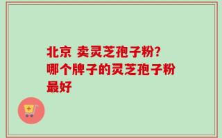 北京 卖灵芝孢子粉？哪个牌子的灵芝孢子粉最好
