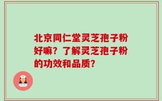 北京同仁堂灵芝孢子粉好嘛？了解灵芝孢子粉的功效和品质？