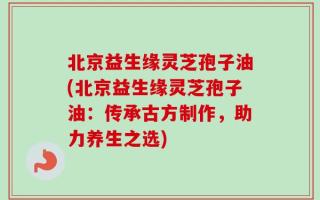 北京益生缘灵芝孢子油(北京益生缘灵芝孢子油：传承古方制作，助力养生之选)