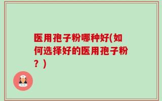 医用孢子粉哪种好(如何选择好的医用孢子粉？)