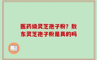 医药级灵芝孢子粉？敖东灵芝孢子粉是真的吗