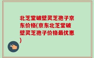 北芝堂破壁灵芝孢子京东价格(京东北芝堂破壁灵芝孢子价格最优惠)