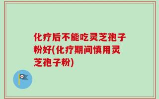 化疗后不能吃灵芝孢子粉好(化疗期间慎用灵芝孢子粉)