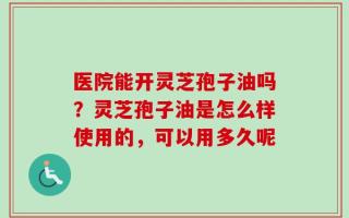 医院能开灵芝孢子油吗？灵芝孢子油是怎么样使用的，可以用多久呢