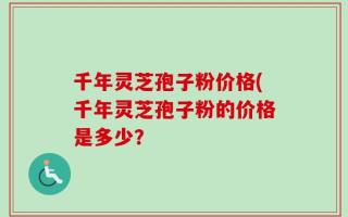 千年灵芝孢子粉价格(千年灵芝孢子粉的价格是多少？