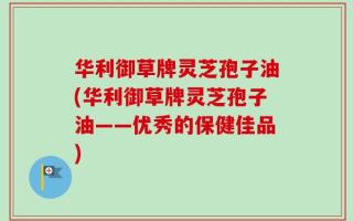华利御草牌灵芝孢子油(华利御草牌灵芝孢子油——优秀的保健佳品)