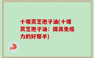 十堰灵芝孢子油(十堰灵芝孢子油：提高免疫力的好帮手)