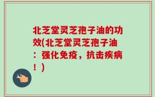 北芝堂灵芝孢子油的功效(北芝堂灵芝孢子油：强化免疫，抗击疾病！)