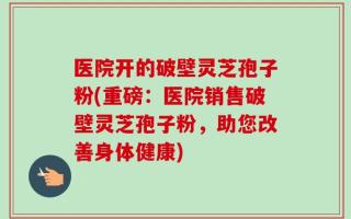 医院开的破壁灵芝孢子粉(重磅：医院销售破壁灵芝孢子粉，助您改善身体健康)