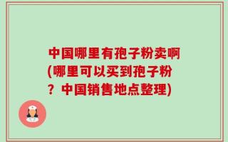 中国哪里有孢子粉卖啊(哪里可以买到孢子粉？中国销售地点整理)