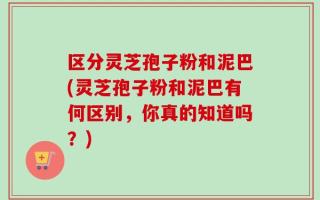 区分灵芝孢子粉和泥巴(灵芝孢子粉和泥巴有何区别，你真的知道吗？)