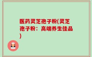 医药灵芝孢子粉(灵芝孢子粉：高端养生佳品)