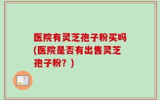 医院有灵芝孢子粉买吗(医院是否有出售灵芝孢子粉？)