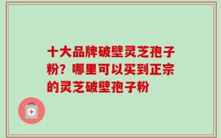 十大品牌破壁灵芝孢子粉？哪里可以买到正宗的灵芝破壁孢子粉