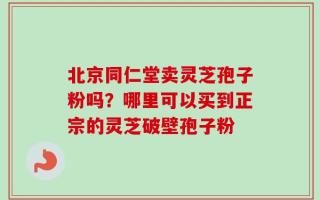 北京同仁堂卖灵芝孢子粉吗？哪里可以买到正宗的灵芝破壁孢子粉