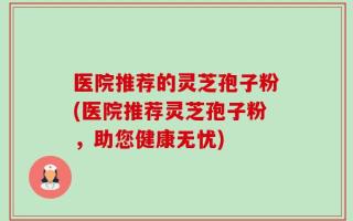 医院推荐的灵芝孢子粉(医院推荐灵芝孢子粉，助您健康无忧)
