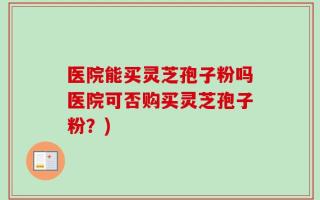 医院能买灵芝孢子粉吗医院可否购买灵芝孢子粉？)