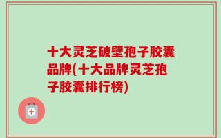 十大灵芝破壁孢子胶囊品牌(十大品牌灵芝孢子胶囊排行榜)