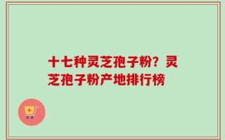 十七种灵芝孢子粉？灵芝孢子粉产地排行榜