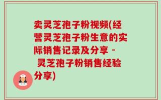 卖灵芝孢子粉视频(经营灵芝孢子粉生意的实际销售记录及分享 - 灵芝孢子粉销售经验分享)