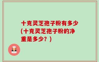 十克灵芝孢子粉有多少(十克灵芝孢子粉的净重是多少？)