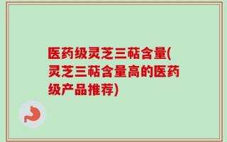 医药级灵芝三萜含量(灵芝三萜含量高的医药级产品推荐)