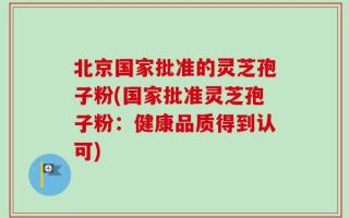北京国家批准的灵芝孢子粉(国家批准灵芝孢子粉：健康品质得到认可)