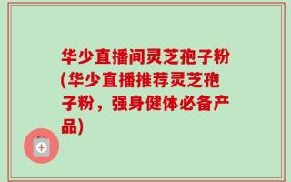 华少直播间灵芝孢子粉(华少直播推荐灵芝孢子粉，强身健体必备产品)