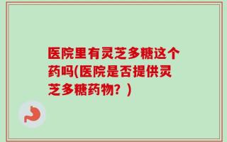 医院里有灵芝多糖这个药吗(医院是否提供灵芝多糖药物？)