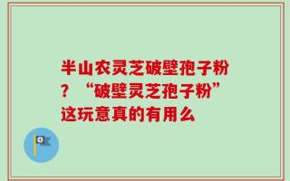 半山农灵芝破壁孢子粉？“破壁灵芝孢子粉”这玩意真的有用么