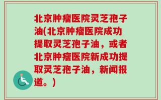 北京肿瘤医院灵芝孢子油(北京肿瘤医院成功提取灵芝孢子油，或者北京肿瘤医院新成功提取灵芝孢子油，新闻报道。)