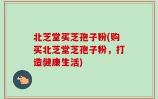 北芝堂买芝孢子粉(购买北芝堂芝孢子粉，打造健康生活)